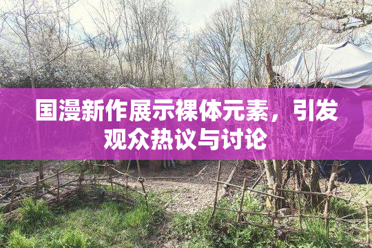 国漫新作展示裸体元素，引发观众热议与讨论