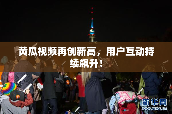 黄瓜视频再创新高，用户互动持续飙升！