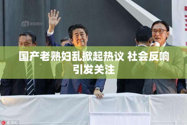 国产老熟妇乱掀起热议 社会反响引发关注