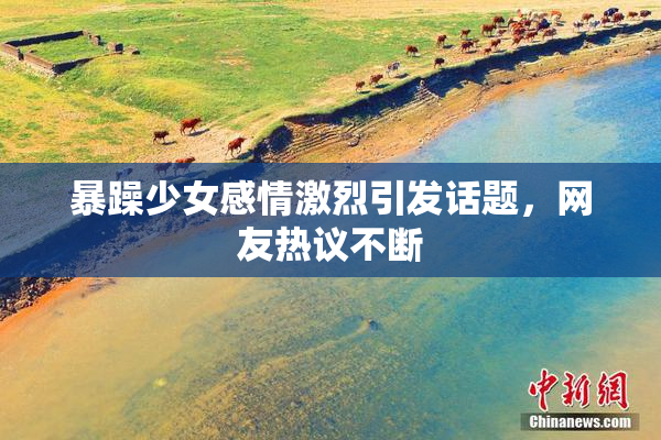 暴躁少女感情激烈引发话题，网友热议不断