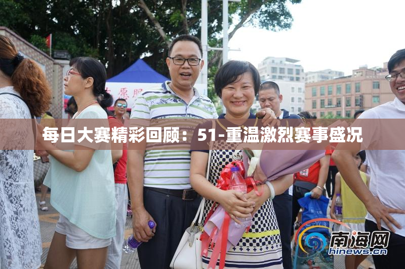 每日大赛精彩回顾：51-重温激烈赛事盛况
