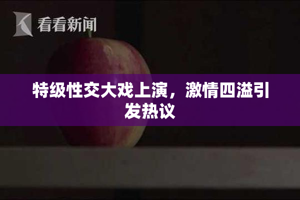 特级性交大戏上演，激情四溢引发热议