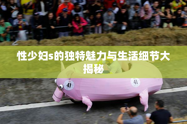 性少妇s的独特魅力与生活细节大揭秘