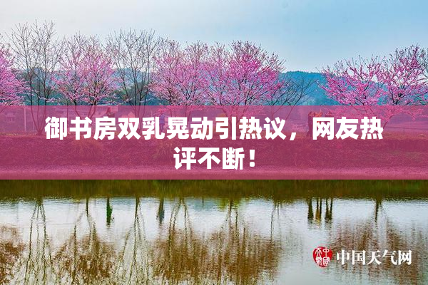 御书房双乳晃动引热议，网友热评不断！