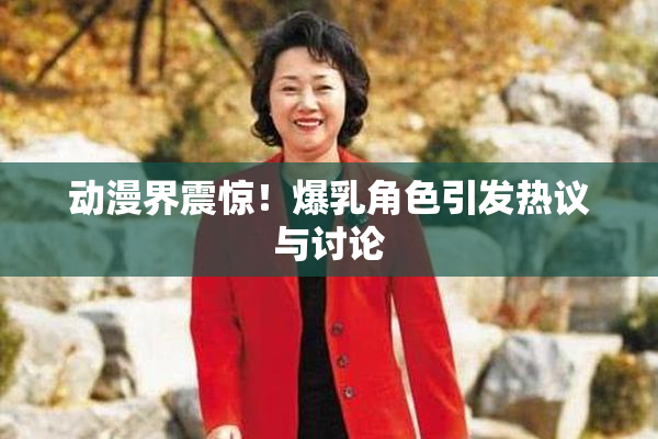 动漫界震惊！爆乳角色引发热议与讨论
