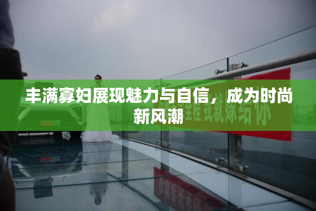 丰满寡妇展现魅力与自信，成为时尚新风潮