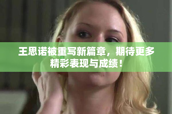 王思诺被重写新篇章，期待更多精彩表现与成绩！