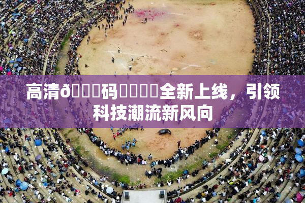 高清🈚码❌‌❌‌全新上线，引领科技潮流新风向