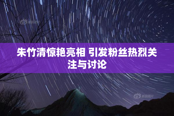朱竹清惊艳亮相 引发粉丝热烈关注与讨论