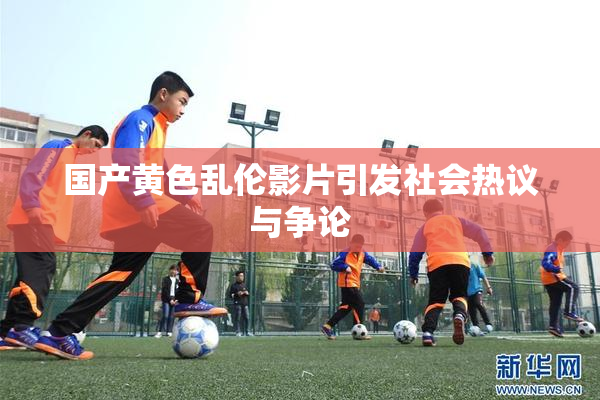 国产黄色乱伦影片引发社会热议与争论