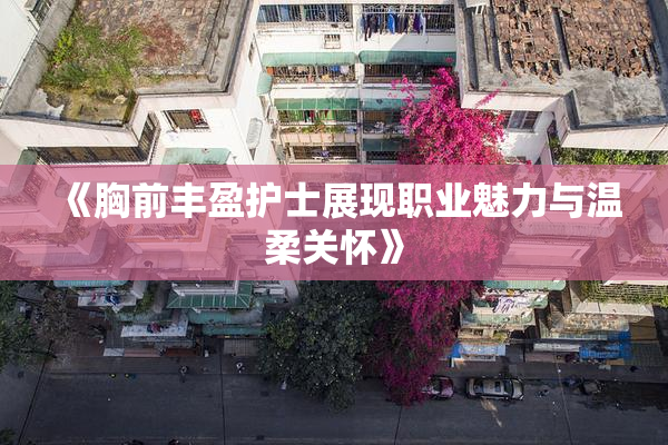 《胸前丰盈护士展现职业魅力与温柔关怀》