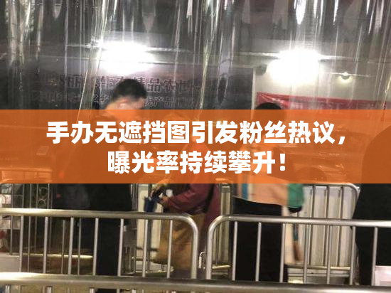 手办无遮挡图引发粉丝热议，曝光率持续攀升！
