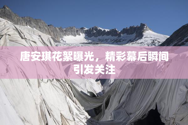 唐安琪花絮曝光，精彩幕后瞬间引发关注