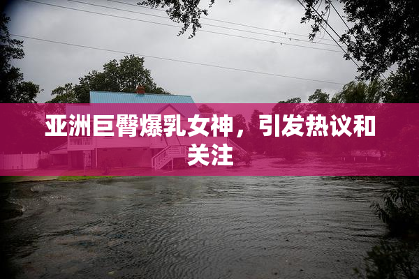 亚洲巨臀爆乳女神，引发热议和关注