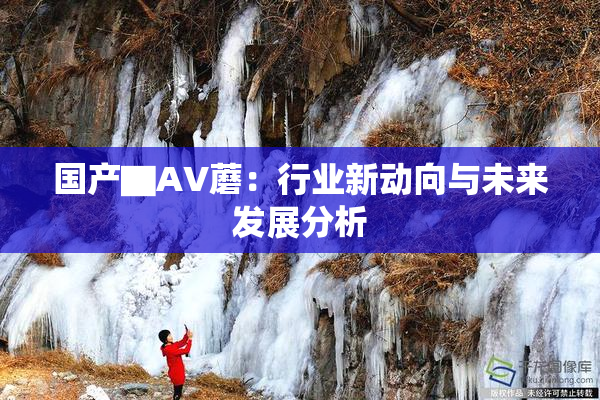 国产▇AV蘑：行业新动向与未来发展分析