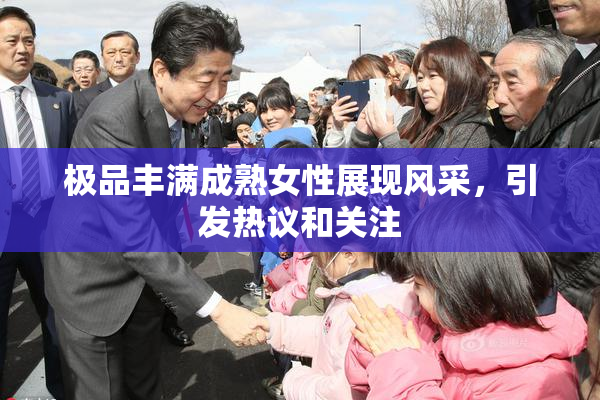 极品丰满成熟女性展现风采，引发热议和关注