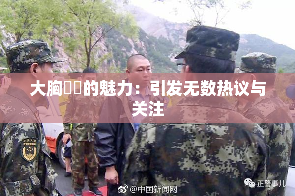 大胸❌‌的魅力：引发无数热议与关注