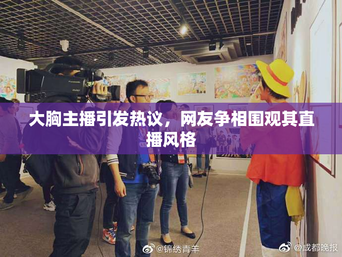 大胸主播引发热议，网友争相围观其直播风格
