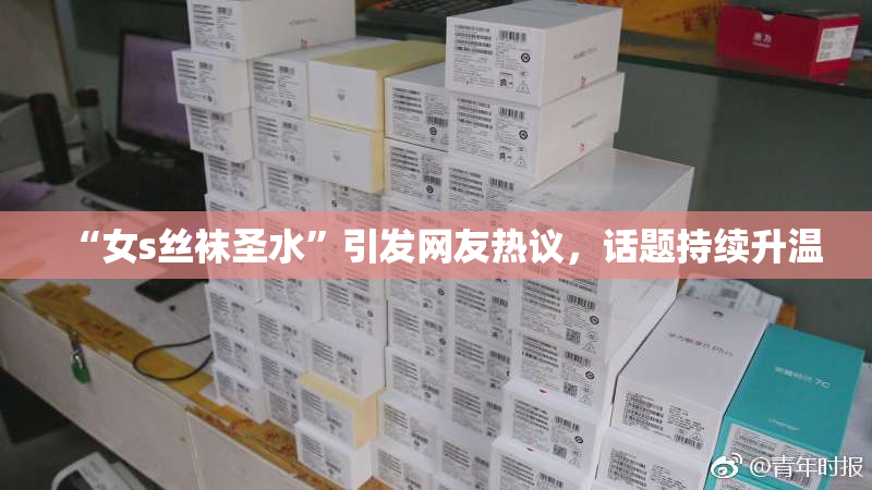 “女s丝袜圣水”引发网友热议，话题持续升温