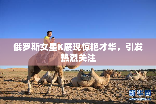 俄罗斯女星K展现惊艳才华，引发热烈关注