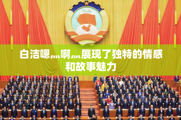 白洁嗯灬啊灬展现了独特的情感和故事魅力