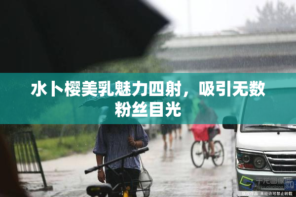 水卜樱美乳魅力四射，吸引无数粉丝目光