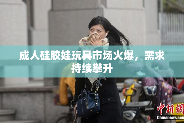 成人硅胶娃玩具市场火爆，需求持续攀升