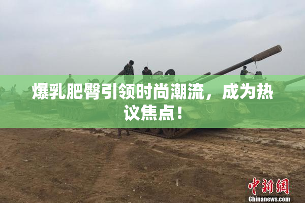 爆乳肥臀引领时尚潮流，成为热议焦点！
