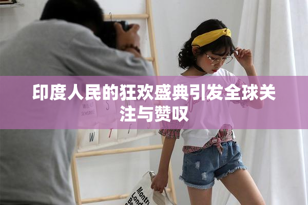 印度人民的狂欢盛典引发全球关注与赞叹