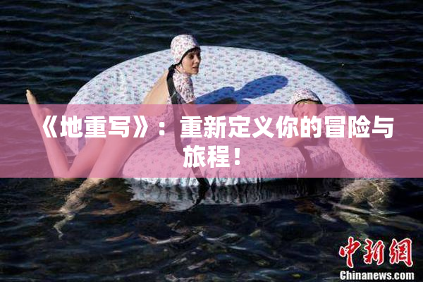 《地重写》：重新定义你的冒险与旅程！