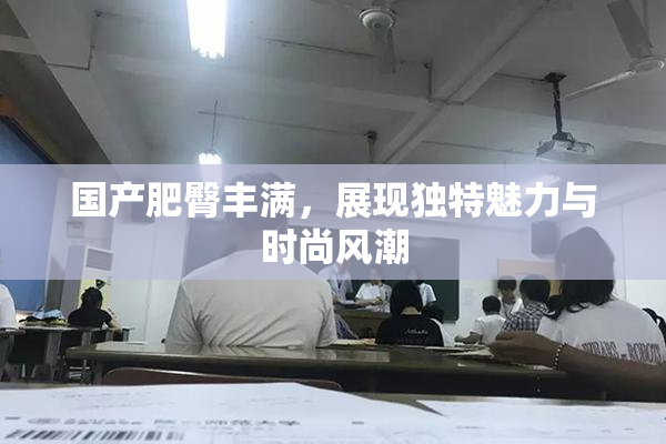 国产肥臀丰满，展现独特魅力与时尚风潮