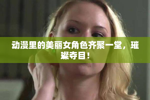 动漫里的美丽女角色齐聚一堂，璀璨夺目！
