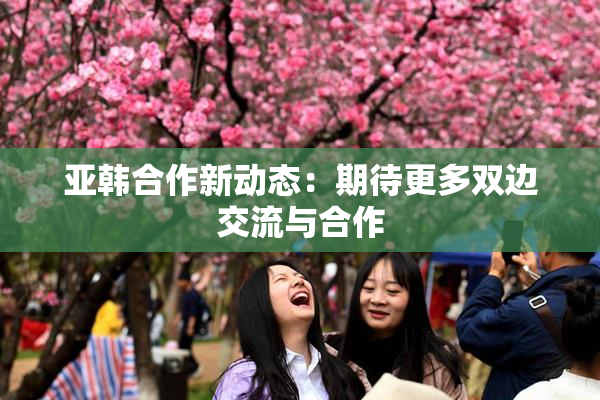 亚韩合作新动态：期待更多双边交流与合作