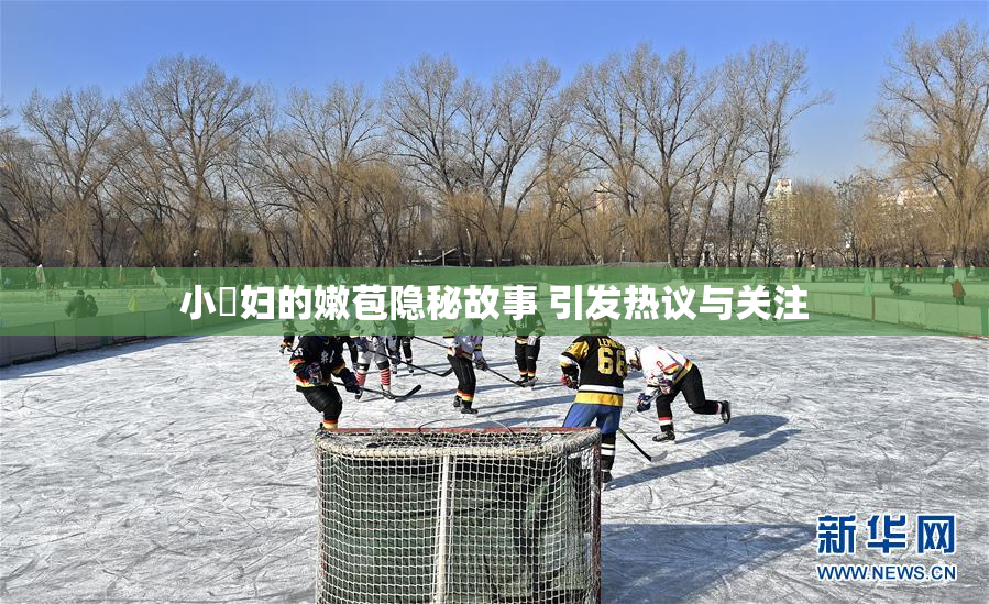小婬妇的嫩苞隐秘故事 引发热议与关注