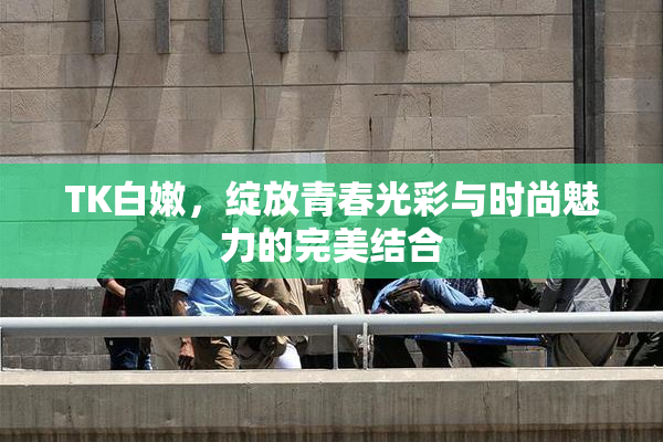 TK白嫩，绽放青春光彩与时尚魅力的完美结合