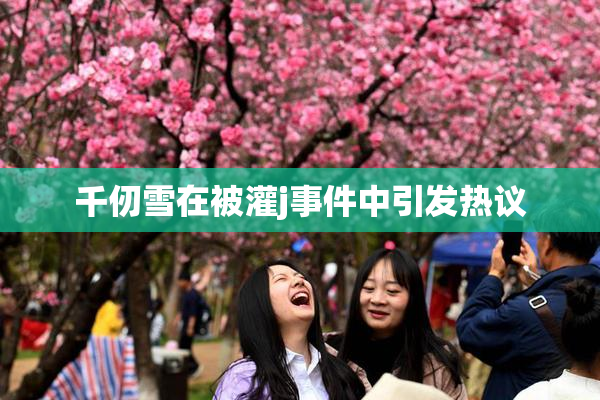 千仞雪在被灌j事件中引发热议