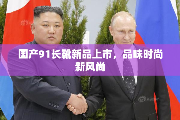 国产91长靴新品上市，品味时尚新风尚