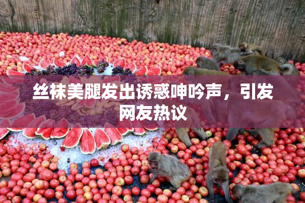 丝袜美腿发出诱惑呻吟声，引发网友热议