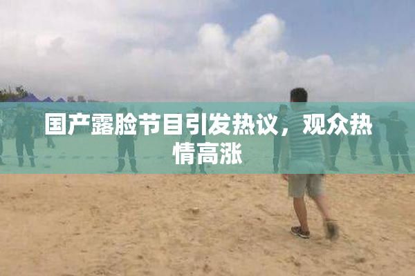 国产露脸节目引发热议，观众热情高涨