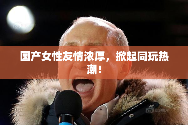 国产女性友情浓厚，掀起同玩热潮！