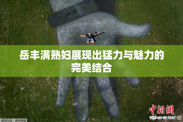 岳丰满熟妇展现出猛力与魅力的完美结合