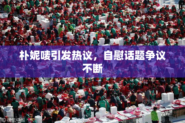 朴妮唛引发热议，自慰话题争议不断