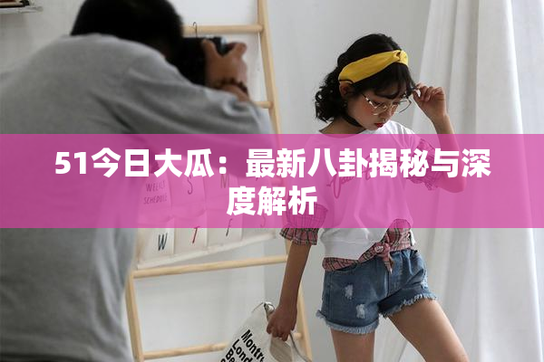 51今日大瓜：最新八卦揭秘与深度解析
