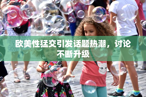 欧美性猛交引发话题热潮，讨论不断升级