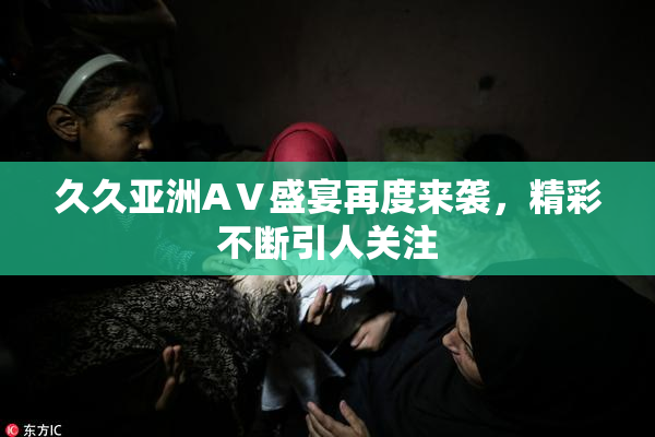 久久亚洲AⅤ盛宴再度来袭，精彩不断引人关注