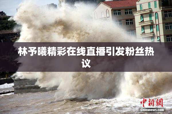 林予曦精彩在线直播引发粉丝热议