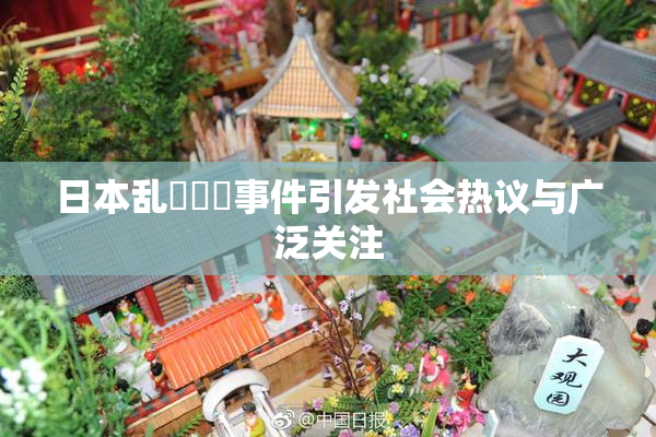 日本乱婬妺妺事件引发社会热议与广泛关注