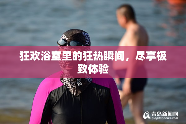 狂欢浴室里的狂热瞬间，尽享极致体验