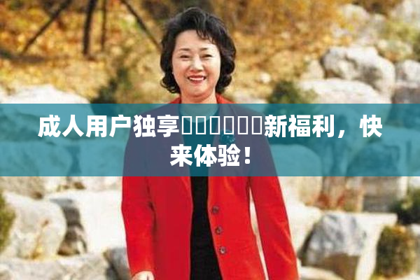 成人用户独享❌‌❌‌❌‌新福利，快来体验！