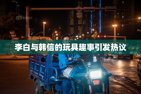 李白与韩信的玩具趣事引发热议